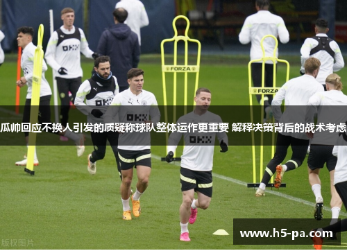 瓜帅回应不换人引发的质疑称球队整体运作更重要 解释决策背后的战术考虑
