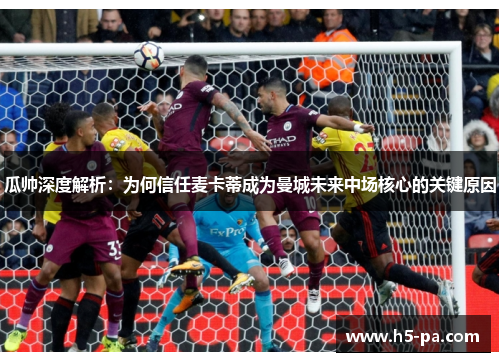 瓜帅深度解析：为何信任麦卡蒂成为曼城未来中场核心的关键原因