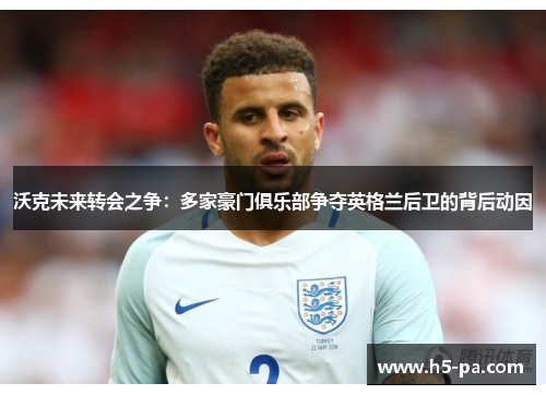 沃克未来转会之争：多家豪门俱乐部争夺英格兰后卫的背后动因