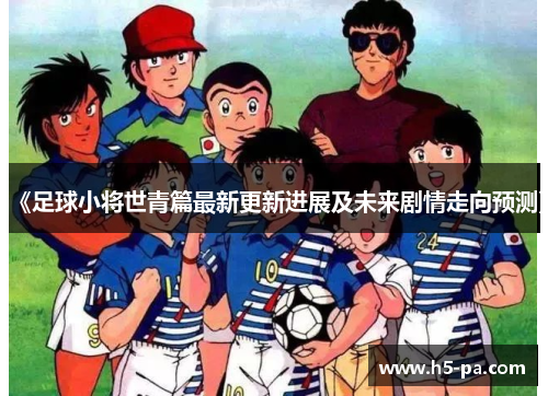 《足球小将世青篇最新更新进展及未来剧情走向预测》