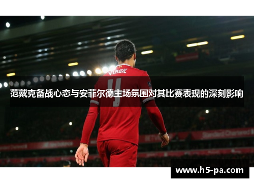 范戴克备战心态与安菲尔德主场氛围对其比赛表现的深刻影响 范戴克备战心态与安菲尔德主场氛围对其比赛表现的深刻影响