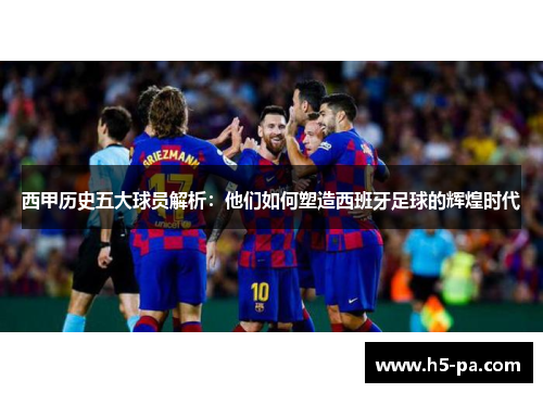 西甲历史五大球员解析：他们如何塑造西班牙足球的辉煌时代