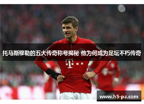托马斯穆勒的五大传奇称号揭秘 他为何成为足坛不朽传奇 托马斯穆勒的五大传奇称号揭秘 他为何成为足坛不朽传奇