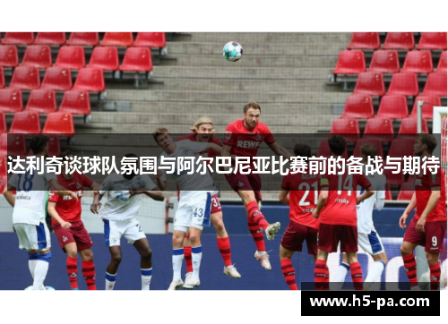 达利奇谈球队氛围与阿尔巴尼亚比赛前的备战与期待