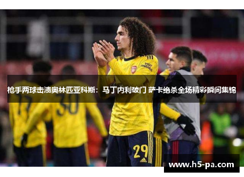 枪手两球击溃奥林匹亚科斯：马丁内利破门 萨卡绝杀全场精彩瞬间集锦