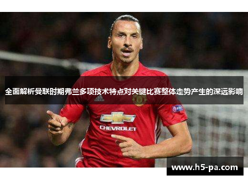 全面解析曼联时期弗兰多项技术特点对关键比赛整体走势产生的深远影响