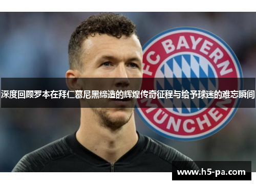 深度回顾罗本在拜仁慕尼黑缔造的辉煌传奇征程与给予球迷的难忘瞬间