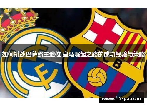 如何挑战巴萨霸主地位 皇马崛起之路的成功经验与策略 如何挑战巴萨霸主地位 皇马崛起之路的成功经验与策略