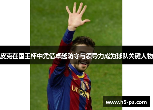 皮克在国王杯中凭借卓越防守与领导力成为球队关键人物 皮克在国王杯中凭借卓越防守与领导力成为球队关键人物