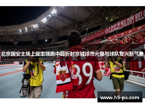 北京国安主场上座率领跑中超折射京城球市火爆与球队复兴新气象 北京国安主场上座率领跑中超折射京城球市火爆与球队复兴新气象