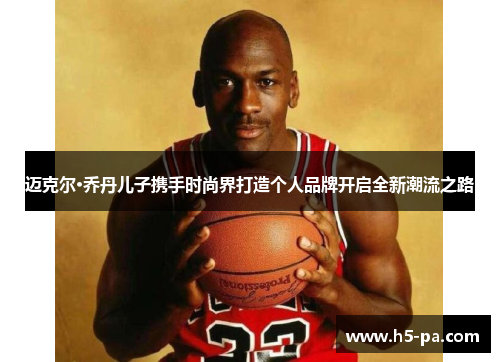迈克尔·乔丹儿子携手时尚界打造个人品牌开启全新潮流之路 迈克尔·乔丹儿子携手时尚界打造个人品牌开启全新潮流之路