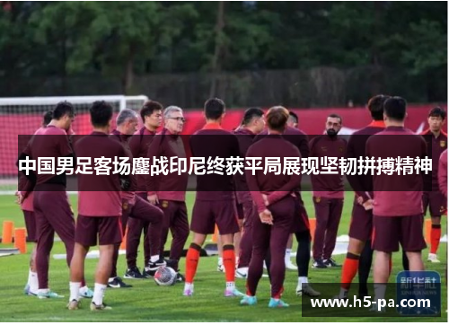 中国男足客场鏖战印尼终获平局展现坚韧拼搏精神 中国男足客场鏖战印尼终获平局展现坚韧拼搏精神