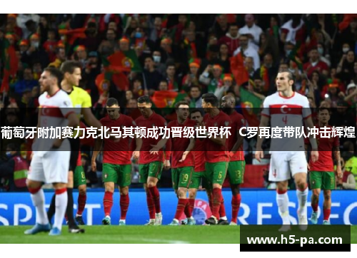 葡萄牙附加赛力克北马其顿成功晋级世界杯 C罗再度带队冲击辉煌 葡萄牙附加赛力克北马其顿成功晋级世界杯 C罗再度带队冲击辉煌